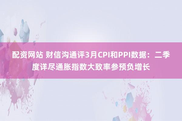 配资网站 财信沟通评3月CPI和PPI数据：二季度详尽通胀指数大致率参预负增长