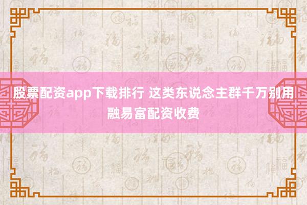 股票配资app下载排行 这类东说念主群千万别用融易富配资收费