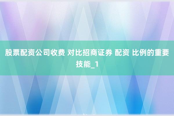 股票配资公司收费 对比招商证券 配资 比例的重要技能_1